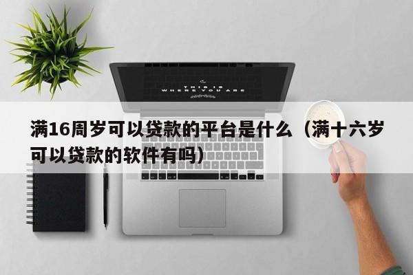 满16周岁可以贷款的平台是什么(满十六岁可以贷款的软件有吗)